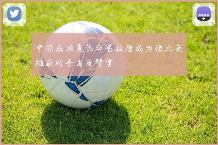 申花成功复仇海港拉唐成为德比英雄获对手高度赞赏