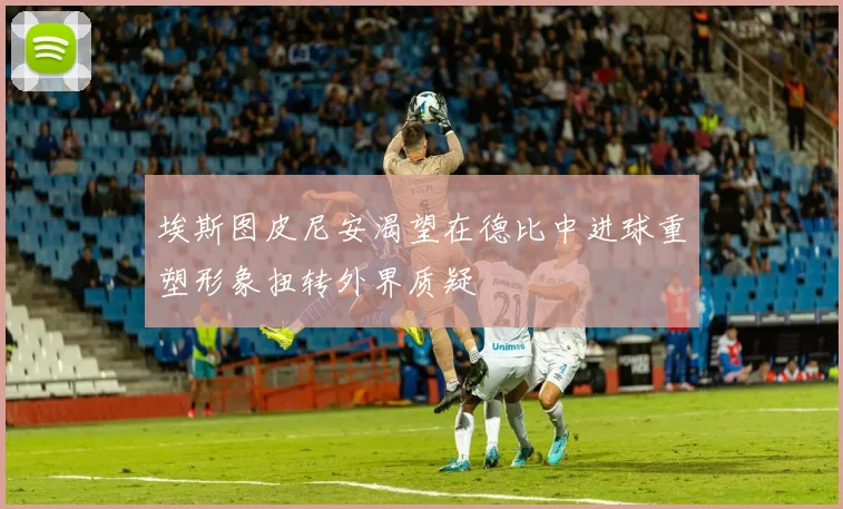 埃斯图皮尼安渴望在德比中进球重塑形象扭转外界质疑