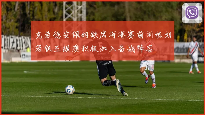克劳德安佩姆缺席海港赛前训练刘若钒王振澳积极加入备战阵容
