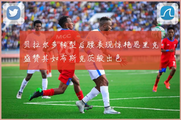 贝拉尔多转型后腰表现惊艳恩里克盛赞其如布斯克茨般出色