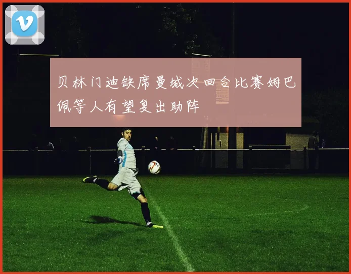 贝林门迪缺席曼城次回合比赛姆巴佩等人有望复出助阵